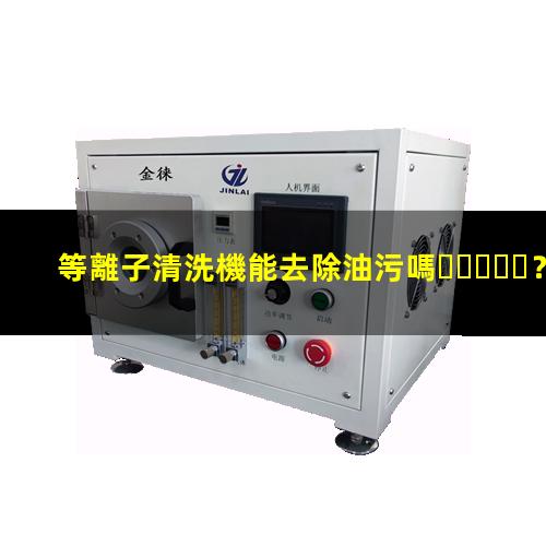 等離子清洗機能去除油污嗎？002